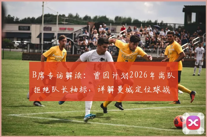 B席专访解读：曾因计划2026年离队拒绝队长袖标，详解曼城定位球战术学习过程