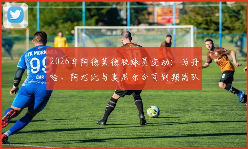 2026年阿德莱德联球员变动：马丹哈、阿尤比与奥尼尔合同到期离队，最新转会动态解析