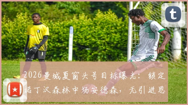 2026曼城夏窗头号目标曝光：锁定诺丁汉森林中场安德森，无引进恩佐-费尔南德斯计划