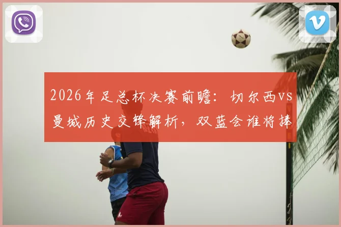 2026年足总杯决赛前瞻：切尔西vs曼城历史交锋解析，双蓝会谁将捧杯？附夺冠次数与决赛场地信息