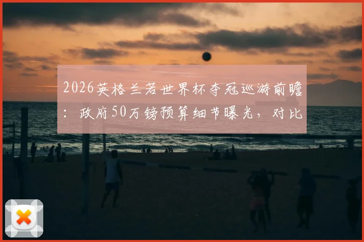 2026英格兰若世界杯夺冠巡游前瞻：政府50万镑预算细节曝光，对比历届冠军庆典花费引热议