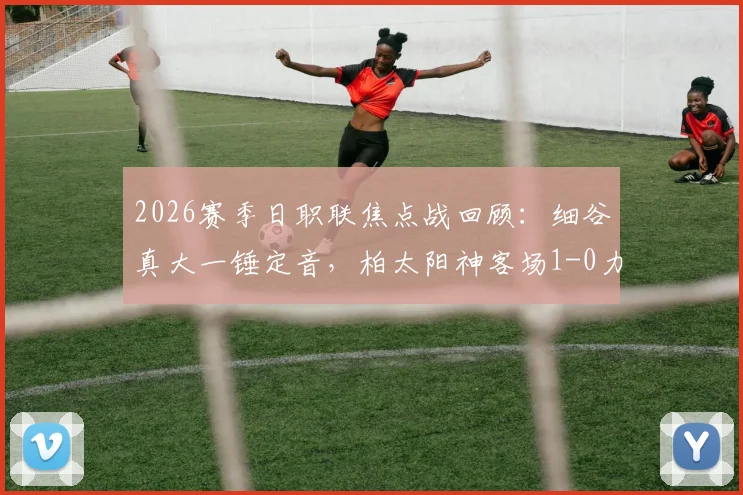 2026赛季日职联焦点战回顾：细谷真大一锤定音，柏太阳神客场1-0力克得势不得分的川崎前锋