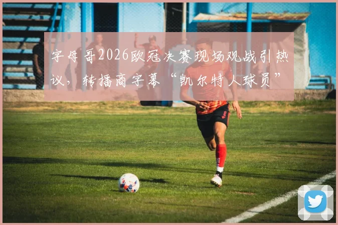 字母哥2026欧冠决赛现场观战引热议,转播商字幕“凯尔特人球员”是否转会信号?
