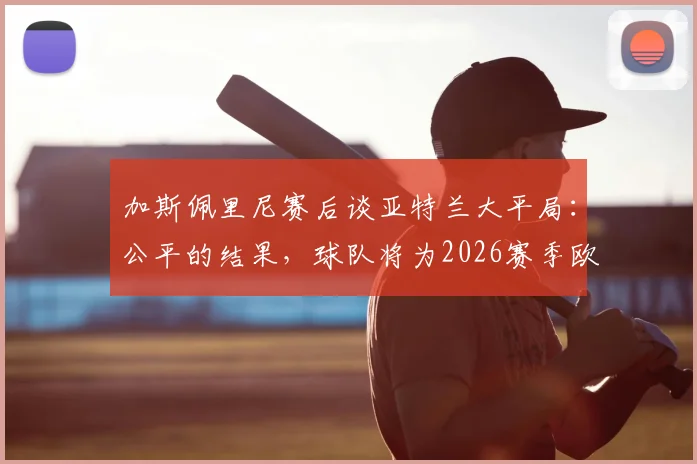 加斯佩里尼赛后谈亚特兰大平局：公平的结果，球队将为2026赛季欧战席位拼到最后