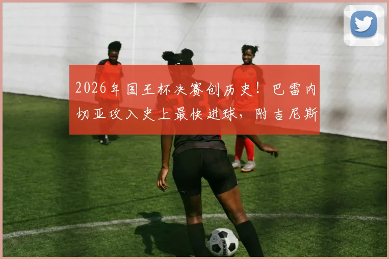2026年国王杯决赛创历史！巴雷内切亚攻入史上最快进球，附吉尼斯认证视频回放与历年决赛进球速度排名