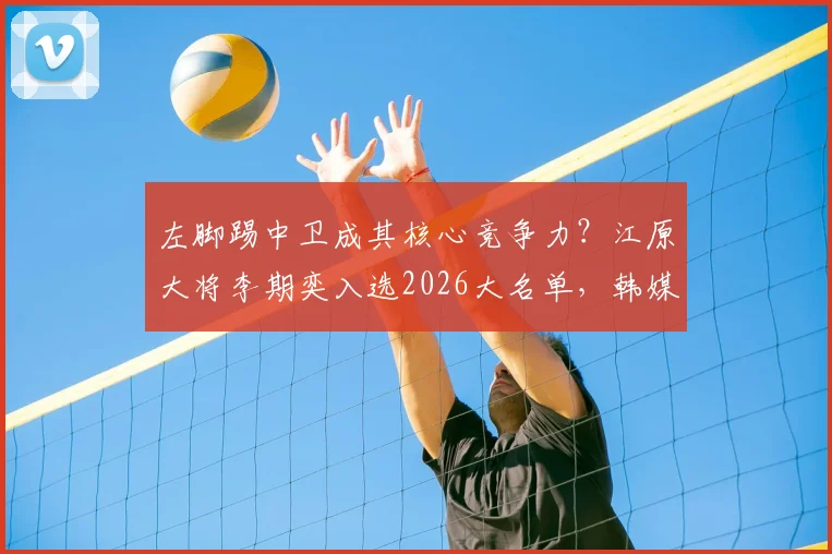 左脚踢中卫成其核心竞争力?江原大将李期奕入选2026大名单,韩媒详解独特价值与战术作用