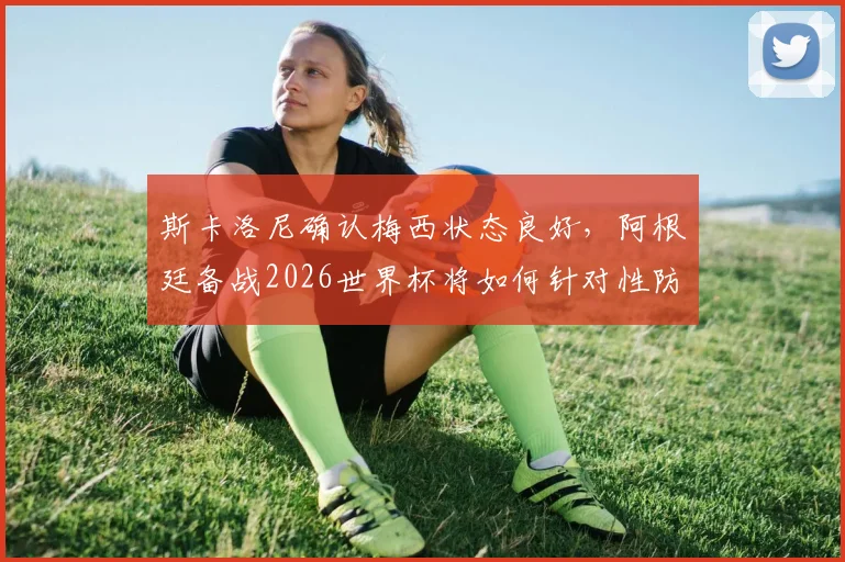 斯卡洛尼确认梅西状态良好,阿根廷备战2026世界杯将如何针对性防守萨拉赫?最新战术解读