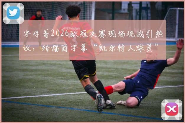 字母哥2026欧冠决赛现场观战引热议，转播商字幕“凯尔特人球员”是否转会信号？