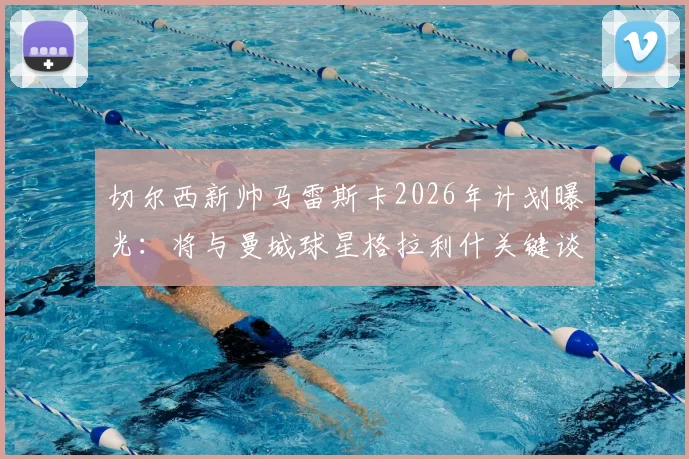 切尔西新帅马雷斯卡2026年计划曝光:将与曼城球星格拉利什关键谈话,或给其新机会