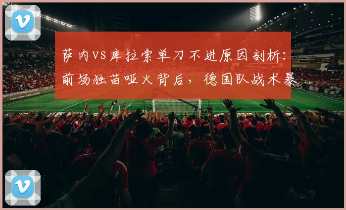 萨内vs库拉索单刀不进原因剖析：前场独苗哑火背后，德国队战术暴露哪些问题？
