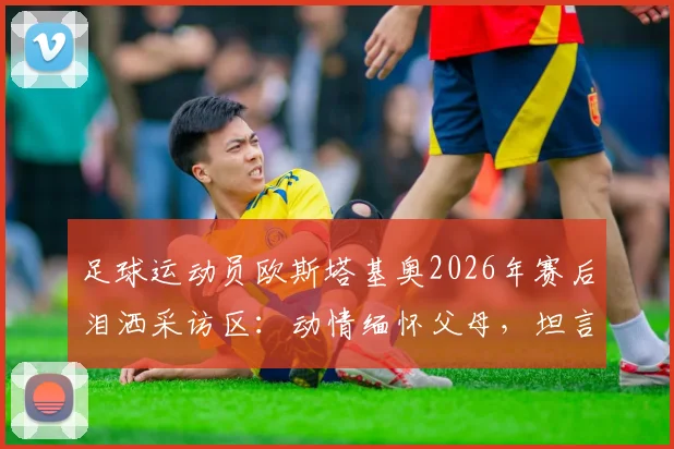 足球运动员欧斯塔基奥2026年赛后泪洒采访区：动情缅怀父母，坦言一切荣耀献给家人背后故事