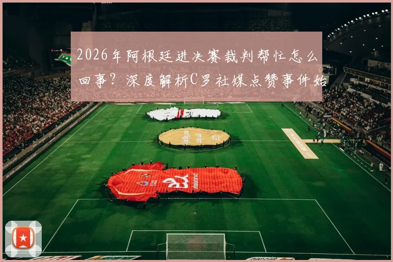 2026年阿根廷进决赛裁判帮忙怎么回事？深度解析C罗社媒点赞事件始末与争议焦点