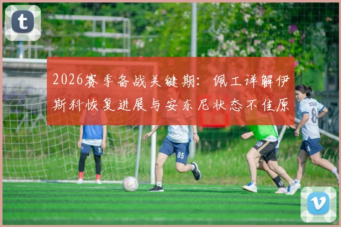 2026赛季备战关键期:佩工详解伊斯科恢复进展与安东尼状态不佳原因,球员健康管理成焦点