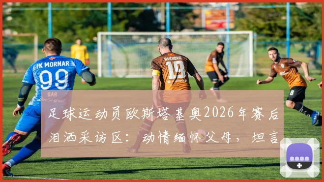 足球运动员欧斯塔基奥2026年赛后泪洒采访区:动情缅怀父母,坦言一切荣耀献给家人背后故事