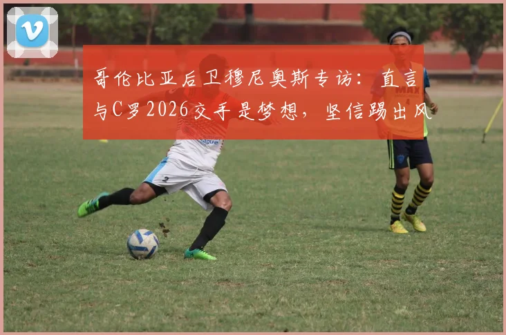 哥伦比亚后卫穆尼奥斯专访：直言与C罗2026交手是梦想，坚信踢出风格就能接近胜利