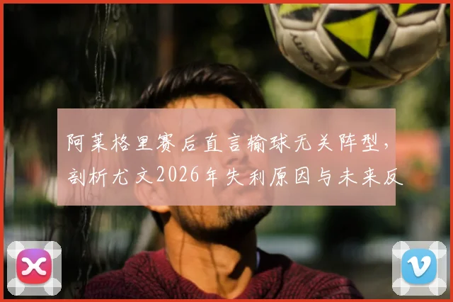 阿莱格里赛后直言输球无关阵型,剖析尤文2026年失利原因与未来反弹之路