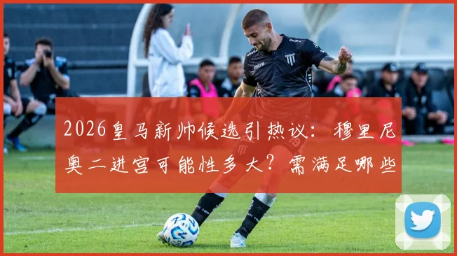 2026皇马新帅候选引热议:穆里尼奥二进宫可能性多大?需满足哪些条件?球迷态度分析