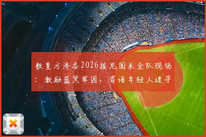 教皇方济各2026接见国米全队现场：激励蓝黑军团，寄语年轻人追寻英雄精神