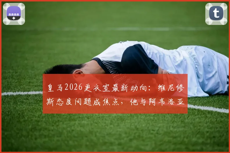 皇马2026更衣室最新动向:维尼修斯态度问题成焦点,他与阿韦洛亚关系深度分析及后续影响
