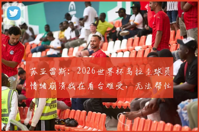 苏亚雷斯:2026世界杯乌拉圭球员情绪崩溃我在看台难受,无法帮忙的无力感与幕后真相