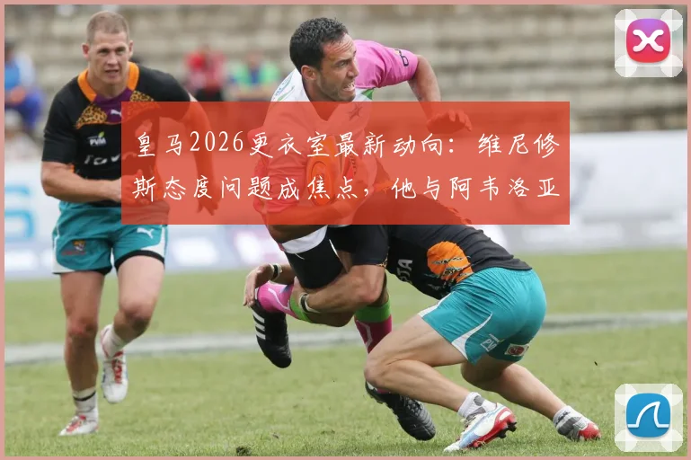 皇马2026更衣室最新动向:维尼修斯态度问题成焦点,他与阿韦洛亚关系深度分析及后续影响
