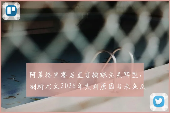 阿莱格里赛后直言输球无关阵型,剖析尤文2026年失利原因与未来反弹之路