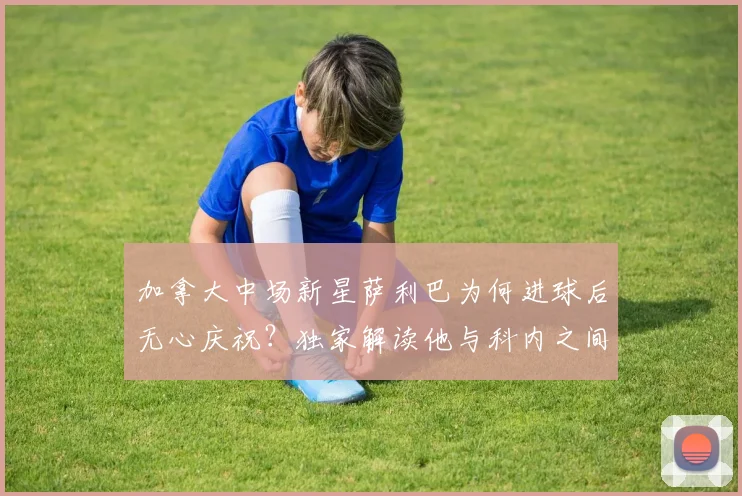 加拿大中场新星萨利巴为何进球后无心庆祝？独家解读他与科内之间的往事，以及这对2026世界杯阵容的影响