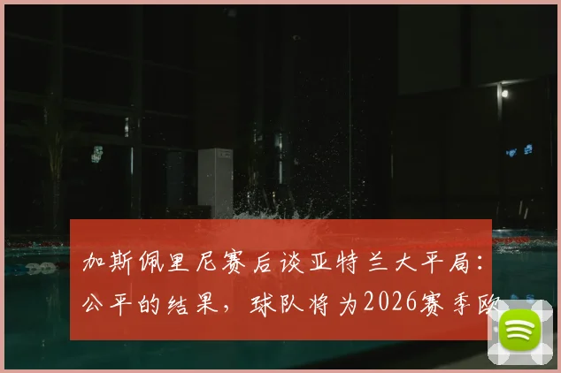 加斯佩里尼赛后谈亚特兰大平局：公平的结果，球队将为2026赛季欧战席位拼到最后