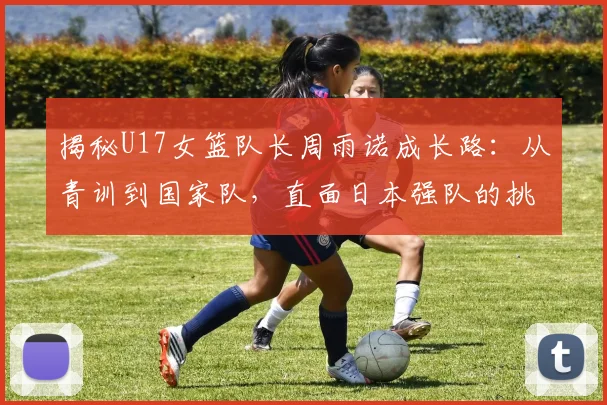 揭秘U17女篮队长周雨诺成长路：从青训到国家队，直面日本强队的挑战与思考