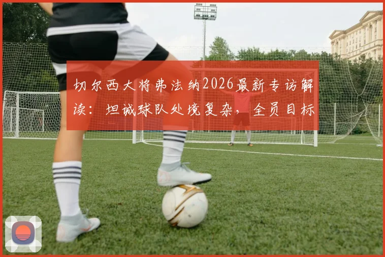 切尔西大将弗法纳2026最新专访解读：坦诚球队处境复杂，全员目标直指决赛与冠军荣耀