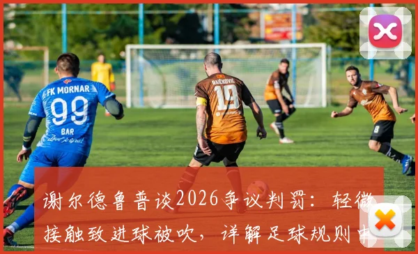 谢尔德鲁普谈2026争议判罚:轻微接触致进球被吹,详解足球规则中身体接触的界定与尺度