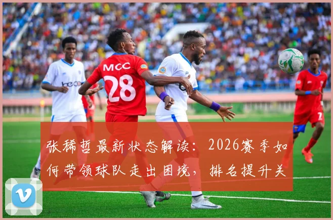 张稀哲最新状态解读：2026赛季如何带领球队走出困境，排名提升关键因素分析