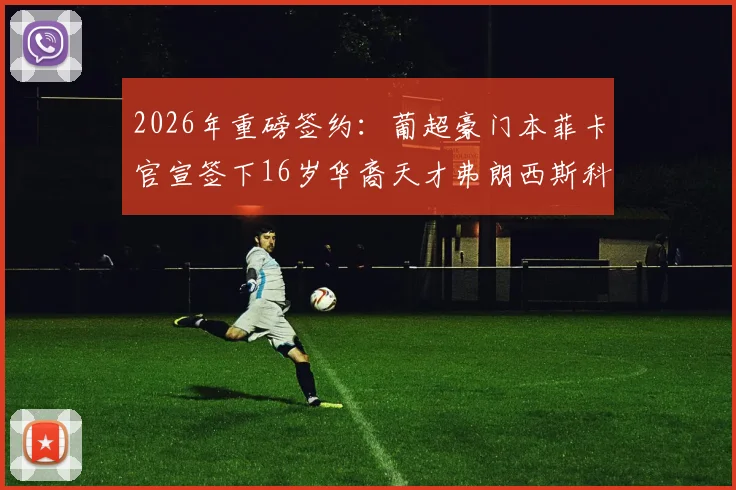2026年重磅签约：葡超豪门本菲卡官宣签下16岁华裔天才弗朗西斯科·王，深度解析其背景与未来