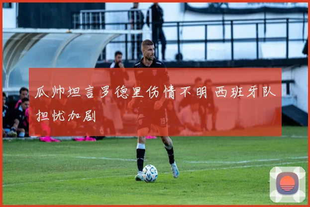 瓜帅坦言罗德里伤情不明 西班牙队担忧加剧