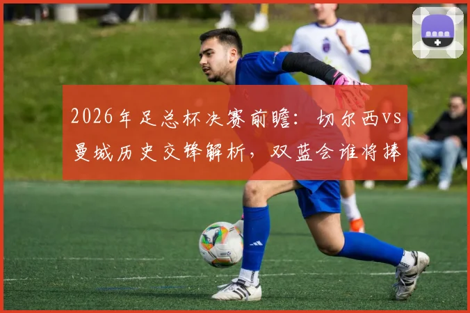 2026年足总杯决赛前瞻：切尔西vs曼城历史交锋解析，双蓝会谁将捧杯？附夺冠次数与决赛场地信息
