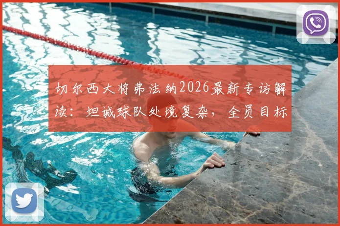 切尔西大将弗法纳2026最新专访解读:坦诚球队处境复杂,全员目标直指决赛与冠军荣耀