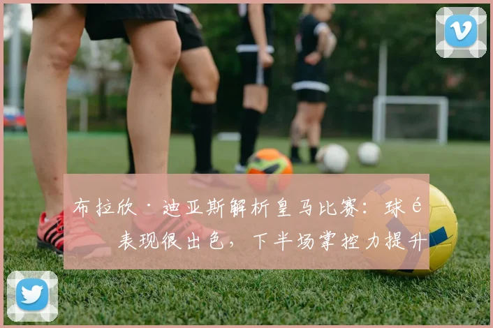 布拉欣·迪亚斯解析皇马比赛：球队表现很出色，下半场掌控力提升是关键，附2026赛季战术展望