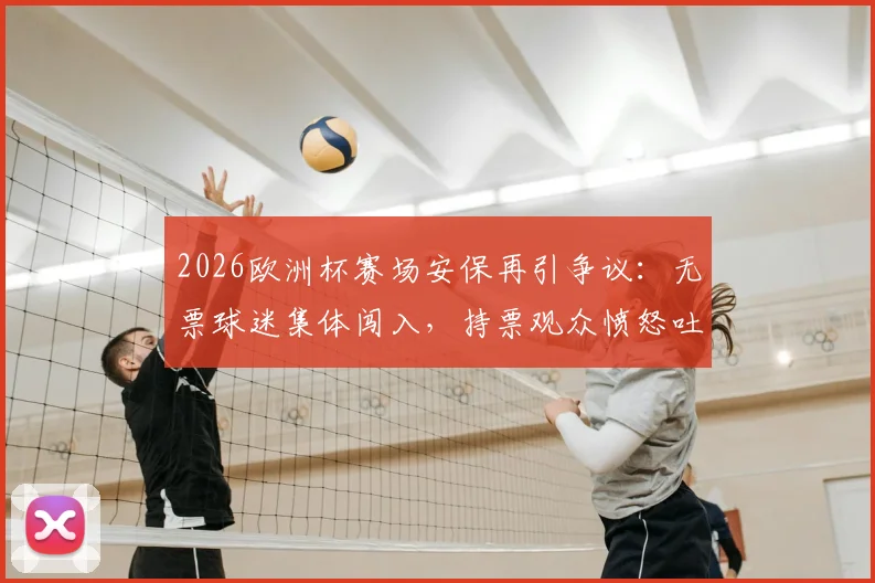 2026欧洲杯赛场安保再引争议:无票球迷集体闯入,持票观众愤怒吐槽,现场管理漏洞全解析