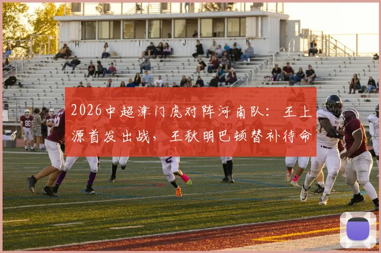 2026中超津门虎对阵河南队：王上源首发出战，王秋明巴顿替补待命，四外援对决看点解析