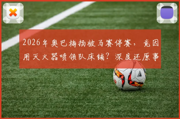 2026年奥巴梅扬被马赛停赛，竟因用灭火器喷领队床铺？深度还原事件来龙去脉与俱乐部处罚细节