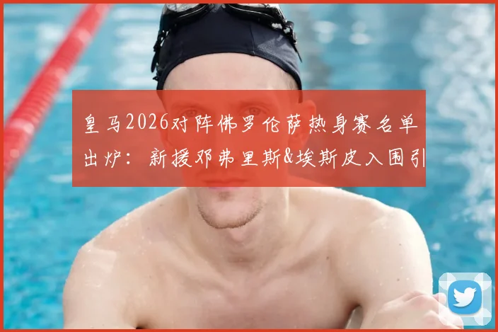 皇马2026对阵佛罗伦萨热身赛名单出炉：新援邓弗里斯&埃斯皮入围引关注，阵容看点全解析
