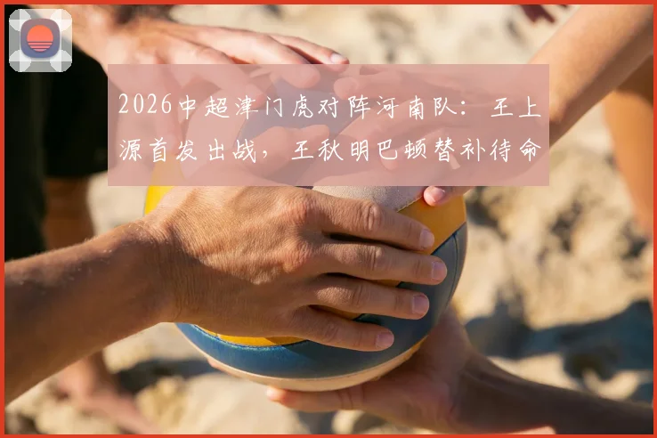 2026中超津门虎对阵河南队：王上源首发出战，王秋明巴顿替补待命，四外援对决看点解析