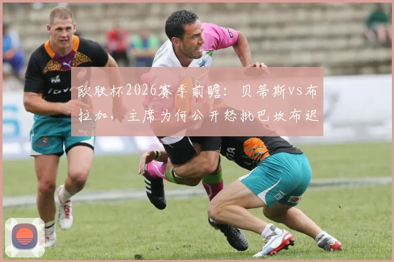 欧联杯2026赛季前瞻：贝蒂斯vs布拉加，主席为何公开怒批巴坎布迟归？球员纪律问题成焦点