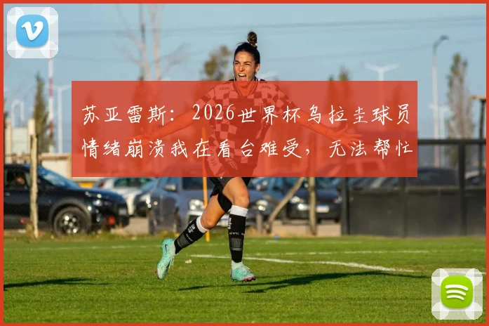 苏亚雷斯：2026世界杯乌拉圭球员情绪崩溃我在看台难受，无法帮忙的无力感与幕后真相