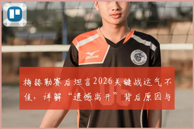 梅赫勒赛后坦言2026关键战运气不佳，详解“遗憾离开”背后原因与个人表现回顾