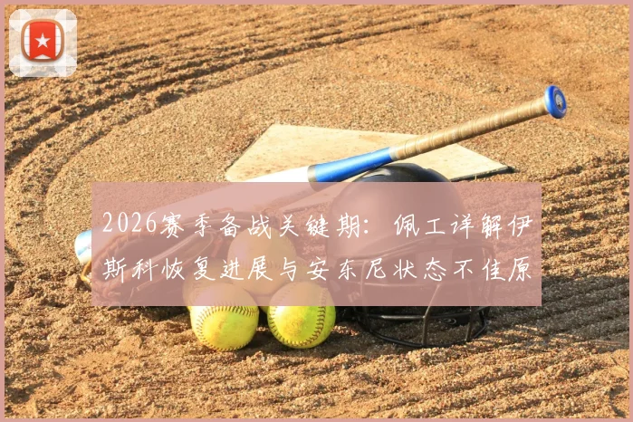 2026赛季备战关键期:佩工详解伊斯科恢复进展与安东尼状态不佳原因,球员健康管理成焦点