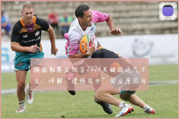 梅赫勒赛后坦言2026关键战运气不佳，详解“遗憾离开”背后原因与个人表现回顾