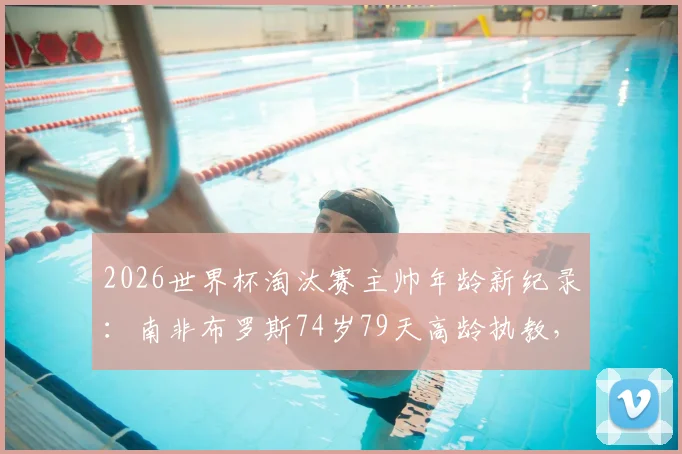 2026世界杯淘汰赛主帅年龄新纪录：南非布罗斯74岁79天高龄执教，创历史最大主教练年龄纪录盘点