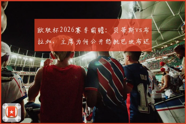 欧联杯2026赛季前瞻：贝蒂斯vs布拉加，主席为何公开怒批巴坎布迟归？球员纪律问题成焦点