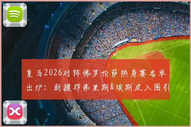 皇马2026对阵佛罗伦萨热身赛名单出炉：新援邓弗里斯&埃斯皮入围引关注，阵容看点全解析